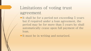 Limitations of voting trust
agreement.
It shall be for a period not exceeding 5 years
but if required under a loan agreement, the
period may be for more than 5 years by shall
automatically cease upon full payment of the
loan.
It must be in writing and notarized.
 