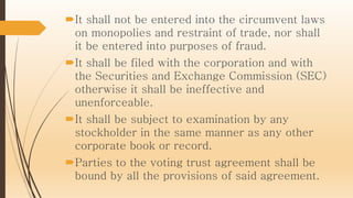 It shall not be entered into the circumvent laws
on monopolies and restraint of trade, nor shall
it be entered into purposes of fraud.
It shall be filed with the corporation and with
the Securities and Exchange Commission (SEC)
otherwise it shall be ineffective and
unenforceable.
It shall be subject to examination by any
stockholder in the same manner as any other
corporate book or record.
Parties to the voting trust agreement shall be
bound by all the provisions of said agreement.
 