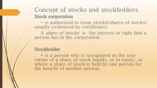 Concept of stocks and stockholders
Stock corporation
- is authorized to issue stocks(shares of stocks)
usually evidenced by certificates.
A share of stocks is the interest or right that a
person has in the corporation.
Stockholder
- is a person who is recognized as the true
owner of a share of stock legally, or in equity, as
where a share of stock is held by one person for
the benefit of another person.
 