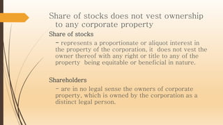 Share of stocks does not vest ownership
to any corporate property
Share of stocks
- represents a proportionate or aliquot interest in
the property of the corporation, it does not vest the
owner thereof with any right or title to any of the
property being equitable or beneficial in nature.
Shareholders
- are in no legal sense the owners of corporate
property, which is owned by the corporation as a
distinct legal person.
 