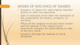 MODES OF ISSUANCE OF SHARES
1. Issuance of shares by subscription whether
before or after incorporation
2. Sale of unissued stock after the formation of
the corporation for money, property, or
services
3. When all the original stock has been issued
and the amount of the capital stock
increased; issuance by subscription or sale
of the new stock
4. Issuance through the making of stock
dividends
 