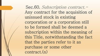 Sec.60. Subscription contract.-
Any contract for the acquisition of
unissued stock in existing
corporation or a corporation still
to be formed shall be deemed a
subscription within the meaning of
this Title, notwithstanding the fact
that the parties refer to it as
purchase or some other
contract.(n)
 