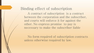 Binding effect of subscription
A contract of subscription is a contract
between the corporation and the subscriber,
and courts will enforce it for against the
other. No express promise to pay is
necessary to make the subscriber liable
No form required of subscription contracts
unless otherwise required by law.
 