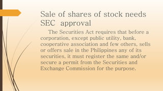 Sale of shares of stock needs
SEC approval
The Securities Act requires that before a
corporation, except public utility, bank,
cooperative association and few others, sells
or offers sale in the Philippines any of its
securities, it must register the same and/or
secure a permit from the Securities and
Exchange Commission for the purpose.
 