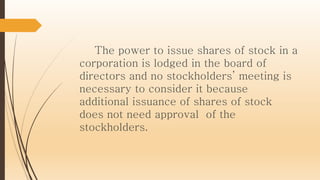 The power to issue shares of stock in a
corporation is lodged in the board of
directors and no stockholders’ meeting is
necessary to consider it because
additional issuance of shares of stock
does not need approval of the
stockholders.
 
