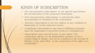 KINDS OF SUBSCRIPTION
1) Pre-incorporation subscription is one agreed upon before
the incorporation of the proposed corporation.
2) Post-incorporation subscription is entered into after
incorporation or formation of the corporation.
3) Absolute subscription is one not subject to any condition or
happening of certain unknown events.
4) Conditional subscription is one whose fulfillment depends
upon the happening of uncertain events or contingencies.
5) Subscription upon special terms is one where “the
corporation agrees, as an independent element, to do a
certain thing or things , but not as condition to the accrual of
liability of the subscriber or the acquisition of the rights of a
stockholder.”
 