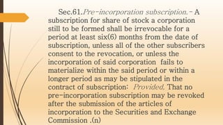 Sec.61.Pre-incorporation subscription.- A
subscription for share of stock a corporation
still to be formed shall be irrevocable for a
period at least six(6) months from the date of
subscription, unless all of the other subscribers
consent to the revocation, or unless the
incorporation of said corporation fails to
materialize within the said period or within a
longer period as may be stipulated in the
contract of subscription: Provided, That no
pre-incorporation subscription may be revoked
after the submission of the articles of
incorporation to the Securities and Exchange
Commission .(n)
 