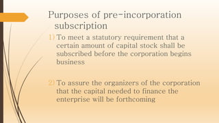 Purposes of pre-incorporation
subscription
1) To meet a statutory requirement that a
certain amount of capital stock shall be
subscribed before the corporation begins
business
2) To assure the organizers of the corporation
that the capital needed to finance the
enterprise will be forthcoming
 