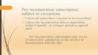 Pre-incorporation subscription;
subject to exceptions
1) Unless all subscribers consent to its revocation;
2) Unless the incorporation fails to materialize
within 6 months or a longer period as agreed
upon
Pre-incorporation subscription may not be
revoked after submission of the articles of
incorporation with the SEC.
 