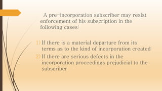 A pre-incorporation subscriber may resist
enforcement of his subscription in the
following cases:
1) If there is a material departure from its
terms as to the kind of incorporation created
2) If there are serious defects in the
incorporation proceedings prejudicial to the
subscriber
 