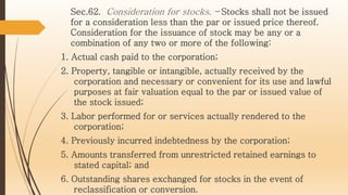 Sec.62. Consideration for stocks. – Stocks shall not be issued
for a consideration less than the par or issued price thereof.
Consideration for the issuance of stock may be any or a
combination of any two or more of the following:
1. Actual cash paid to the corporation;
2. Property, tangible or intangible, actually received by the
corporation and necessary or convenient for its use and lawful
purposes at fair valuation equal to the par or issued value of
the stock issued;
3. Labor performed for or services actually rendered to the
corporation;
4. Previously incurred indebtedness by the corporation;
5. Amounts transferred from unrestricted retained earnings to
stated capital; and
6. Outstanding shares exchanged for stocks in the event of
reclassification or conversion.
 
