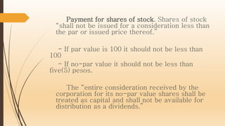 Payment for shares of stock. Shares of stock
“shall not be issued for a consideration less than
the par or issued price thereof.”
- If par value is 100 it should not be less than
100
- If no-par value it should not be less than
five(5) pesos.
The “entire consideration received by the
corporation for its no-par value shares shall be
treated as capital and shall not be available for
distribution as a dividends.”
 