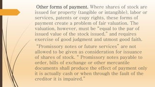 Other forms of payment. Where shares of stock are
issued for property (tangible or intangible), labor or
services, patents or copy rights, these forms of
payment create a problem of fair valuation. The
valuation, however, must be “equal to the par of
issued value of the stock issued,” and requires
exercise of good judgment and utmost good faith.
“Promissory notes or future services” are not
allowed to be given as consideration for issuance
of shares of stock. “ Promissory notes payable to
order, bills of exchange or other mercantile
documents shall produce the effect of payment only
it is actually cash or when through the fault of the
creditor it is impaired.”
 