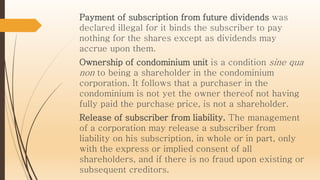 Payment of subscription from future dividends was
declared illegal for it binds the subscriber to pay
nothing for the shares except as dividends may
accrue upon them.
Ownership of condominium unit is a condition sine qua
non to being a shareholder in the condominium
corporation. It follows that a purchaser in the
condominium is not yet the owner thereof not having
fully paid the purchase price, is not a shareholder.
Release of subscriber from liability. The management
of a corporation may release a subscriber from
liability on his subscription, in whole or in part, only
with the express or implied consent of all
shareholders, and if there is no fraud upon existing or
subsequent creditors.
 