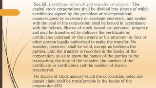 Sec.63. Certificate of stock and transfer of shares.- The
capital stock corporations shall be divided into shares of which
certificates signed by the president or vice-president,
countersigned by secretary or assistant secretary, and sealed
with the seal of the corporation shall be issued in accordance
with the bylaws. Shares of stock issued are personal property
and may be transferred by delivery the certificate or
certificates indorsed by the owners or his attorney-in-fact or
other person legally authorized to make the transfer. No
transfer, however, shall be valid, except as between the
parties, until the transfer is recorded in the books of the
corporation, so as to show the names of the parties to the
transaction, the date of the transfer, the number of the
certificate or certificates and the number of shares
transferred.
No shares of stock against which the corporation holds any
unpaid claim shall be transferrable in the books of the
corporation.(35)
 