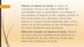 Nature of shares of stock. A share of
corporate stock is the right which the
stockholder has to participate according to
the number of shares in the surplus profits of
the corporation on a division, and in the
assets or capital stock remaining after of its
debts on its dissolution or the termination of
its active business and operation.
Effective transfer of shares of stock. Shares
of stock may be transferred by delivery to
the transferee by the delivery of the duly
indorsed certificate of stock.
 