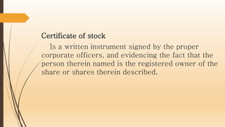 Certificate of stock
Is a written instrument signed by the proper
corporate officers, and evidencing the fact that the
person therein named is the registered owner of the
share or shares therein described.
 