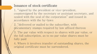 Issuance of stock certificate
1. “signed by the president or vice-president,
countersigned by the secretary or assistant secretary, and
sealed with the seal of the corporation” and issued in
accordance with the by-laws
2. “delivered or mailed to the subscriber, with
documentary stamps required by law affixed thereon
3. The par value with respect to shares with par value, or
the full subscription, as to no par value shares must be
fully paid
4. Where it involves transfer of outstanding shares, the
original certificate must be surrendered.
 