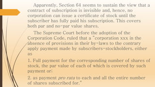 Apparently, Section 64 seems to sustain the view that a
contract of subscription is invisible and, hence, no
corporation can issue a certificate of stock until the
subscriber has fully paid his subscription. This covers
both par and no-par value shares.
The Supreme Court before the adoption of the
Corporation Code, ruled that a ”corporation xxx in the
absence of provisions in their by-laws to the contrary
apply payment made by subscribers-stockholders, either
as
1. Full payment for the corresponding number of shares of
stock, the par value of each of which is covered by such
payment or;
2. as payment pro rata to each and all the entire number
of shares subscribed for.”
 