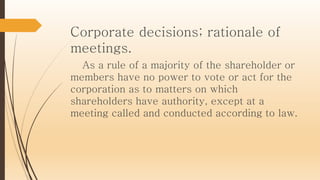 Corporate decisions; rationale of
meetings.
As a rule of a majority of the shareholder or
members have no power to vote or act for the
corporation as to matters on which
shareholders have authority, except at a
meeting called and conducted according to law.
 