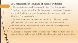 SEC safeguards in issuance of stock certificates
1. The certificates shall be signed by the President or Vice
President, countersigned by the Secretary or Assistant Secretary,
And sealed with the seal of the corporation, pursuant to Section
63 of the Corporation Code.
2. The issuance must be made only on fully paid subscription
and shall be in such form and procedure that would be in
conformity with the provisions of the Articles of Incorporation
and approved by-laws.
3.Appropriate reports on the issuance and related matters shall be
submitted quarterly to the SEC for its information and proper action.
 