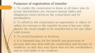 Purposes of registration of transfer
1. To enable the corporation to know at all times who its
actual shareholders are, because mutual rights and
obligations exists between the corporation and its
stockholders
2. To afford to the corporation an opportunity to object or
refuse its consent to the transfer in case it has any claim
against the stock sought to be transferred or for any other
valid reason
3. To avoid fraudulent or fictitious
4. It is intended also for the benefit and protection of
persons who may deal with the corporation and become its
creditors, so that they may know who are the stockholders,
and as such liable to its creditors.
 