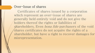 Over-Issue of shares
Certificates of shares issued by a corporation
which represent an over-issue of shares are
generally held entirely void and do not give the
holders thereof the rights or liabilities of
shareholders. Even bona fide purchasers of the void
shares certificates do not acquire the rights of a
shareholder, but have a right to recover damages for
misrepresentation.
 
