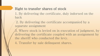 Right to transfer shares of stock
1. By delivering the certificate, duly indorsed on the
back
2. By delivering the certificate accompanied by a
separate assignment
3. Where stock is levied on in execution of judgment, by
delivering the certificate coupled with an assignment by
the sheriff who conducted the levy.
4. Transfer by sale delinquent shares.
 