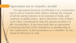 Agreement not to transfer, invalid
“An agreement between stockholders of a corporation
not to sell or transfer their shares without the consent
of all the parties thereto is in restraint of trade, and
contrary to public policy and is therefore void, if there
is no other consideration than the mutual promises of
the stockholders. It has been held that an agreement
requiring election of the transferee to membership in
the corporation, or his acceptance as a member, by the
board of directors is void.
 