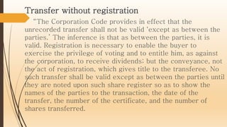 Transfer without registration
“The Corporation Code provides in effect that the
unrecorded transfer shall not be valid ‘except as between the
parties.’ The inference is that as between the parties, it is
valid. Registration is necessary to enable the buyer to
exercise the privilege of voting and to entitle him, as against
the corporation, to receive dividends; but the conveyance, not
the act of registration, which gives title to the transferee. No
such transfer shall be valid except as between the parties until
they are noted upon such share register so as to show the
names of the parties to the transaction, the date of the
transfer, the number of the certificate, and the number of
shares transferred.
 