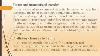 Forged and unauthorized transfer
Certificate of stock are not negotiable instruments, unless
expressly made so by statute, though they possess
attributes of negotiability to a certain limited extent.
Therefore, a transferee under forged assignment and power
of attorney acquires no title as against the true owner. And
the same is true of an unauthorized transfer by one who has
stolen or found a certificate indorsed in blank by the true
owner.
Conflicting claims as to transfer
If there are conflicting claims for a transfer, and
reasonable ground for doubt as to the proper decision, the
safest course is for the corporation to interplead the parties.
 