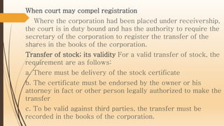 When court may compel registration
Where the corporation had been placed under receivership,
the court is in duty bound and has the authority to require the
secretary of the corporation to register the transfer of the
shares in the books of the corporation.
Transfer of stock; its validity For a valid transfer of stock, the
requirement are as follows:
a. There must be delivery of the stock certificate
b. The certificate must be endorsed by the owner or his
attorney in fact or other person legally authorized to make the
transfer
c. To be valid against third parties, the transfer must be
recorded in the books of the corporation.
 