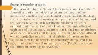 Stamp in transfer of stock
It is provided by the National Internal Revenue Code that “
A certificate of stock, duly signed and delivered, either
actually or constructively, is deemed issued, notwithstanding
that it contains no documentary stamp as required by law, and
the person to whom such certificate has been issued is
entitled to all the right of a stockholder. The only effect of
such lack of documentary stamp is that it shall not be admitted
as evidence in court until the requisite stamp has been affixed,
without prejudice to the criminal liability of the issuer for
failure to affix the necessary documentary stamp; that is to
say, a fine of not less than twenty pesos (P20.00) nor more
than three hundred pesos (P300.00).
 