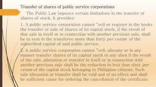 Transfer of shares of public service corporations
The Public Law imposes certain limitations in the transfer of
shares of stock. It provides:
1. A public service corporation cannot “sell or register in the books
the transfer or sale of shares of its capital stock, if the result of
that sale in itself or in connection with another previous sale, shall
be to vest in the transferee more than forty per cetum of the
subscribed capital of said public service.
2. A public service corporation cannot “sell, alienate or in any
manner transfer shares of its capital stock to any alien if the result
of the sale, alienation or transfer in itself or in connection with
another previous sale shall be the reduction to less than sixty per
cetum of the capital stock belonging to Philippine citizens. Such
sale alienation or transfer shall be void and of no effect and shall
be sufficient cause for ordering the cancellation of the certificate.
 