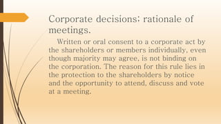 Corporate decisions; rationale of
meetings.
Written or oral consent to a corporate act by
the shareholders or members individually, even
though majority may agree, is not binding on
the corporation. The reason for this rule lies in
the protection to the shareholders by notice
and the opportunity to attend, discuss and vote
at a meeting.
 