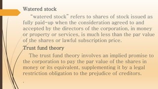 Watered stock
“watered stock” refers to shares of stock issued as
fully paid-up when the consideration agreed to and
accepted by the directors of the corporation, in money
or property or services, is much less than the par value
of the shares or lawful subscription price.
Trust fund theory
The trust fund theory involves an implied promise to
the corporation to pay the par value of the shares in
money or its equivalent, supplementing it by a legal
restriction obligation to the prejudice of creditors.
.
 