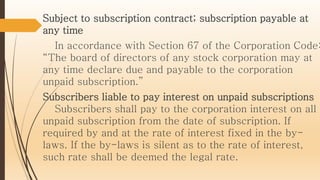 Subject to subscription contract; subscription payable at
any time
In accordance with Section 67 of the Corporation Code:
“The board of directors of any stock corporation may at
any time declare due and payable to the corporation
unpaid subscription.”
Subscribers liable to pay interest on unpaid subscriptions
Subscribers shall pay to the corporation interest on all
unpaid subscription from the date of subscription. If
required by and at the rate of interest fixed in the by-
laws. If the by-laws is silent as to the rate of interest,
such rate shall be deemed the legal rate.
 