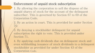 Enforcement of unpaid stock subscription
1. By allowing the corporation to sell the dispose of the
unpaid shares of stock for the account of the delinquent
subscriber. This is governed by Section 67 to 69 of the
Corporation Code.
2. By an action in court. This is provided for under Section
70.
3. By denying a stockholder delinquent for unpaid
subscription the right to vote. This is provided under
Section 71.
4. By applying cash dividends due on delinquent stock and
even withholding issuance of stock dividends to a delinquent
stockholder as provided for under Section 43 of the
Corporation Code.
 