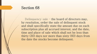 Section 68
Delinquency sale – the board of directors may,
by resolution, order the sale of delinquent stock
and shall specifically state the amount due on each
subscription plus all accrued interest, and the date,
time and place of sale which shall not be less than
thirty (30) days nor more than sixty (60) days from
the date the stocks become delinquent.
 
