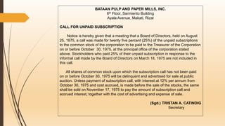 BATAAN PULP AND PAPER MILLS, INC.
6th Floor, Sarmiento Building
Ayala Avenue, Makati, Rizal
CALL FOR UNPAID SUBSCRIPTION
Notice is hereby given that a meeting that a Board of Directors, held on August
25, 1975, a call was made for twenty five percent (25%) of the unpaid subscriptions
to the common stock of the corporation to be paid to the Treasurer of the Corporation
on or before October 30, 1975, at the principal office of the corporation stated
above. Stockholders who paid 25% of their unpaid subscription in response to the
informal call made by the Board of Directors on March 18, 1975 are not included in
this call.
All shares of common stock upon which the subscription call has not been paid
on or before October 30, 1975 will be delinquent and advertised for sale at public
auction. Unless payment of subscription call, with interest at 12% per annum from
October 30, 1975 and cost accrued, is made before the sale of the stocks, the same
shall be sold on November 17, 1975 to pay the amount of subscription call and
accrued interest, together with the cost of advertising and expense of sale.
(Sgd.) TRISTAN A. CATINDIG
Secretary
 
