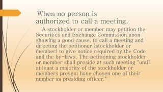 When no person is
authorized to call a meeting.
A stockholder or member may petition the
Securities and Exchange Commission upon
showing a good cause, to call a meeting and
directing the petitioner (stockholder or
member) to give notice required by the Code
and the by-laws. The petitioning stockholder
or member shall preside at such meeting "until
at least a majority of the stockholder or
members present have chosen one of their
number as presiding officer."
 