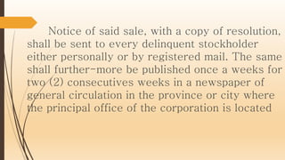 Notice of said sale, with a copy of resolution,
shall be sent to every delinquent stockholder
either personally or by registered mail. The same
shall further-more be published once a weeks for
two (2) consecutives weeks in a newspaper of
general circulation in the province or city where
the principal office of the corporation is located
 
