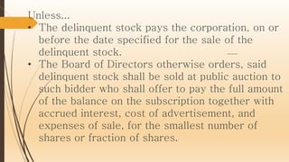 Unless...
• The delinquent stock pays the corporation, on or
before the date specified for the sale of the
delinquent stock.
• The Board of Directors otherwise orders, said
delinquent stock shall be sold at public auction to
such bidder who shall offer to pay the full amount
of the balance on the subscription together with
accrued interest, cost of advertisement, and
expenses of sale, for the smallest number of
shares or fraction of shares.
 