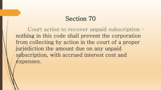 Court action to recover unpaid subscription –
nothing in this code shall prevent the corporation
from collecting by action in the court of a proper
jurisdiction the amount due on any unpaid
subscription, with accrued interest cost and
expenses.
Section 70
 
