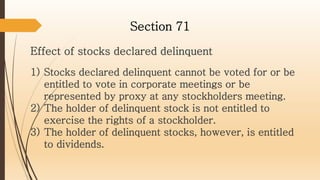 Effect of stocks declared delinquent
Section 71
1) Stocks declared delinquent cannot be voted for or be
entitled to vote in corporate meetings or be
represented by proxy at any stockholders meeting.
2) The holder of delinquent stock is not entitled to
exercise the rights of a stockholder.
3) The holder of delinquent stocks, however, is entitled
to dividends.
 