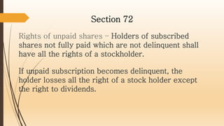 Rights of unpaid shares – Holders of subscribed
shares not fully paid which are not delinquent shall
have all the rights of a stockholder.
Section 72
If unpaid subscription becomes delinquent, the
holder losses all the right of a stock holder except
the right to dividends.
 
