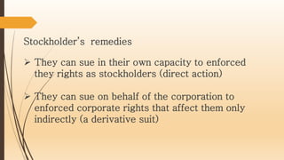 They can sue in their own capacity to enforced
they rights as stockholders (direct action)
 They can sue on behalf of the corporation to
enforced corporate rights that affect them only
indirectly (a derivative suit)
Stockholder’s remedies
 