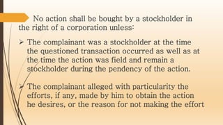  The complainant was a stockholder at the time
the questioned transaction occurred as well as at
the time the action was field and remain a
stockholder during the pendency of the action.
 The complainant alleged with particularity the
efforts, if any, made by him to obtain the action
he desires, or the reason for not making the effort
No action shall be bought by a stockholder in
the right of a corporation unless:
 