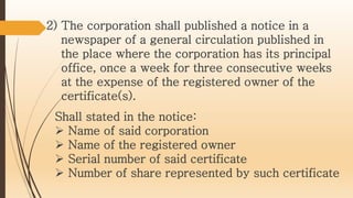 2) The corporation shall published a notice in a
newspaper of a general circulation published in
the place where the corporation has its principal
office, once a week for three consecutive weeks
at the expense of the registered owner of the
certificate(s).
Shall stated in the notice:
 Name of said corporation
 Name of the registered owner
 Serial number of said certificate
 Number of share represented by such certificate
 