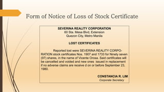 SEVERINA REALITY CORPORATION
60 Sta. Mesa Blvd, Extension
Quezon City, Metro Manila
LOST CERTIFICATES
Reported lost were SEVERINA REALITY CORPO-
RATION stock certificates Nos. 1907 and 1733 for Ninety seven
(97) shares, in the name of Vicente Orosa. Said certificates will
be cancelled and voided and new ones issued in replacement
if no adverse claims are receive d on or before September 23,
1980.
CONSTANCIA R. LIM
Corporate Secretary
Form of Notice of Loss of Stock Certificate
 